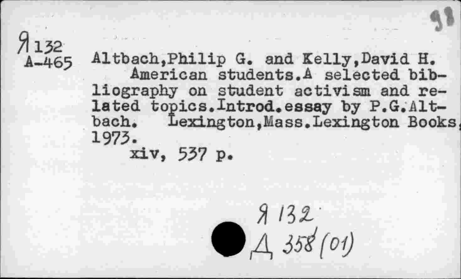 ﻿fl 152
A-465
0
Altbach,Philip G. and Kelly,David H.
American students.A selected bibliography on student activism and related topics.Introd.essay by P.G.Alt-bach. Lexington,Mass.Lexington Books( 1973.
xiv, 537 p.
» HZ
9 A ^(oi)